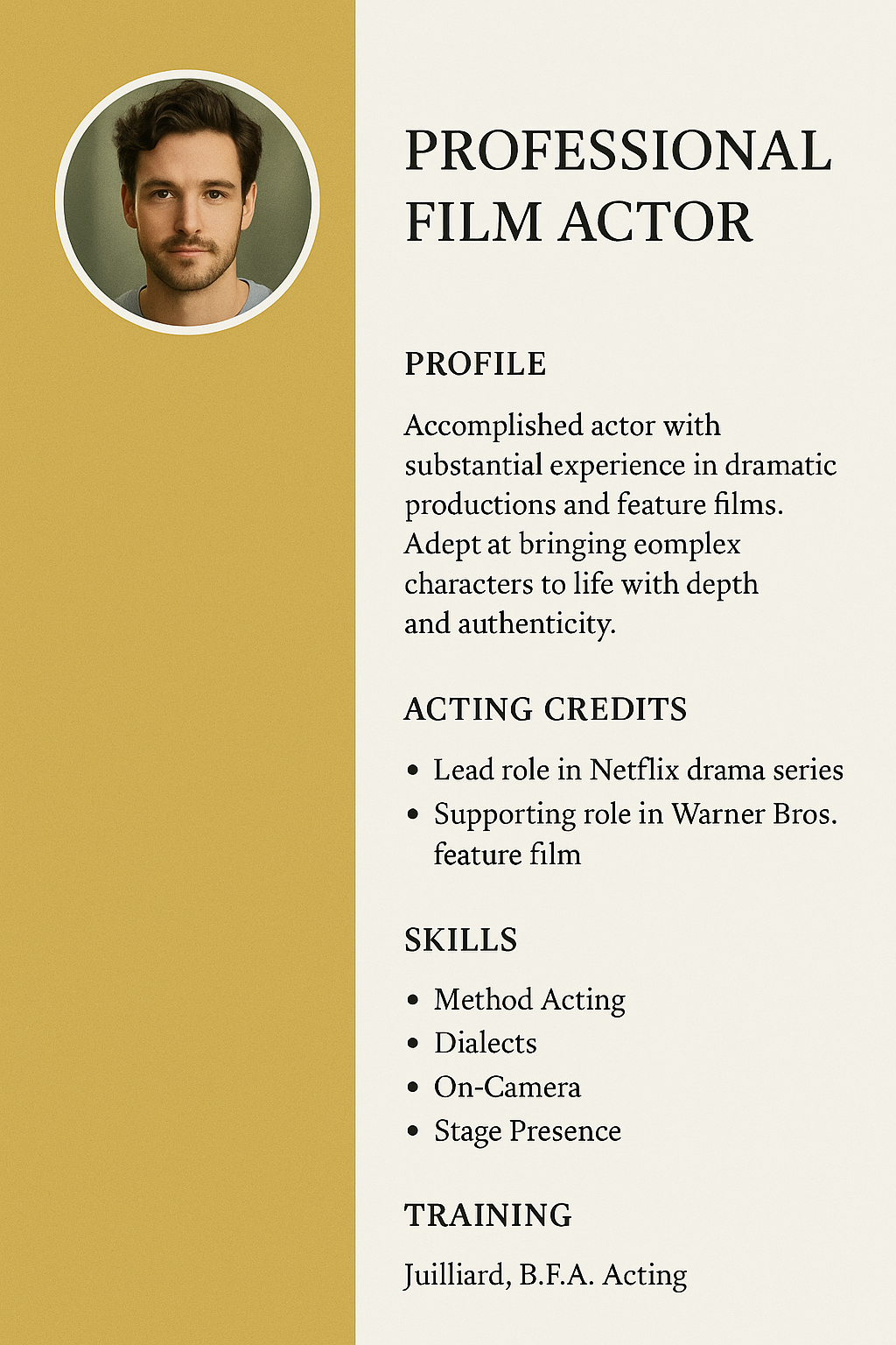 Portrait resume design with a white background and gold sidebar. Include a circular headshot at the top left. List title as Professional Film Actor, profile summary about experience in drama and feature films, acting credits in Netflix and Warner Bros. productions, skills in method acting, dialects, on-camera work, and stage presence, with training from Juilliard (BFA Acting).